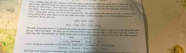 Những năm gần đây, methanol (CHOH) được sử dụng làm nhiên liệu trong động cơ hiệu suất cao
của xe đua. Biệt Biết nhiệt tạo thành chuẩn của CH: _3OH(l),CO_2(g)vaH_2O(l) lân lượt là -239 kJ/mol, -394
kJ/mol và -286 kJ/mol. Tính biển thiên enthalpy chuẩn của quá trình đốt cháy trên mỗi gam methanol (kJ/
CH5OH(I). (Làm tròn kết quả đến hàng phần mười)
Câu 5. Xăng được cầu tạo chủ yếu từ các hydrocacbon, bao gồm thành phần chủ yểu là CsHis (octane). Một
công thức cầu tạo như sau. trong những đồng phân được coi là sạch nhất của octane có mặt trong xăng là 2,3,4-trimethylpentane với
beginarrayr CH_3CH_3CH_3 H_3C-CH-CH-CH_3endarray
Đốt cháy hoàn toàn 1mol 2,3,4-trimethylpentane sản phẩm tạo thành bao gồm 6 CO_2(g) và H_2O(g) )  đồng thời giải
phóng -5064,9 kJ nhiệt. Sử dụng giá trị nhiệt tạo thành chuẩn của các chất và biển thiên enthalpy chuẩn của
phản ứng hãy tính enthalpy tạo thành chuẩn của 2,3,4làm tròn đến phần nguyên).
Cầu 6. Hydrogen peroxide có thể phân hủy thành nước và oxygen theo phương trình
2H_2O_2(l)to 2H_2O(l)+O_2(g)△ _+H_(298)°=-196kJ
Hãy tính nhiệt lượng tỏa ra khi phân hủy 5 gam H_2O_2 *  áp   ấ t không đổi. (Kết quả làm tr