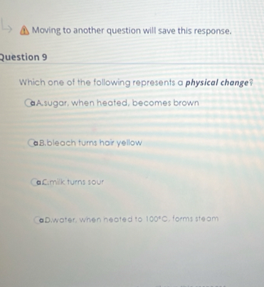 A Moving to another question will save this response.
Question 9
Which one of the following represents a physical change?
aA sugar, when heated, becomes brown
aB.bleach turns hair yellow
€£:milk turns sour
aD.water, when heated to 100°C , forms steam