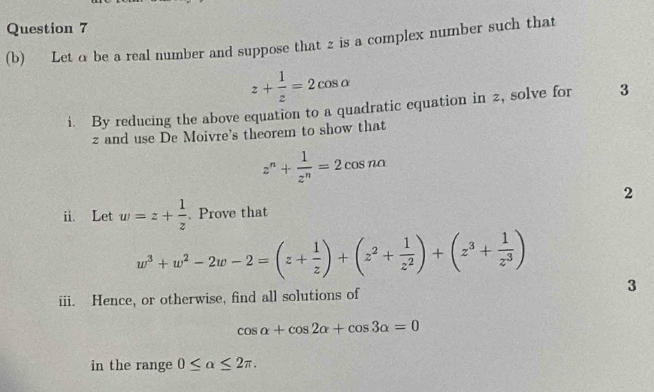 Let a be a real number and suppose that z is a complex number such that
z+ 1/z =2cos alpha
i. By reducing the above equation to a quadratic equation in 2, solve for 3
z and use De Moivre's theorem to show that
z^n+ 1/z^n =2cos nalpha
2 
i. Let w=z+ 1/z  、Prove that
w^3+w^2-2w-2=(z+ 1/z )+(z^2+ 1/z^2 )+(z^3+ 1/z^3 )
3 
iii. Hence, or otherwise, find all solutions of
cos alpha +cos 2alpha +cos 3alpha =0
in the range 0≤ alpha ≤ 2π.