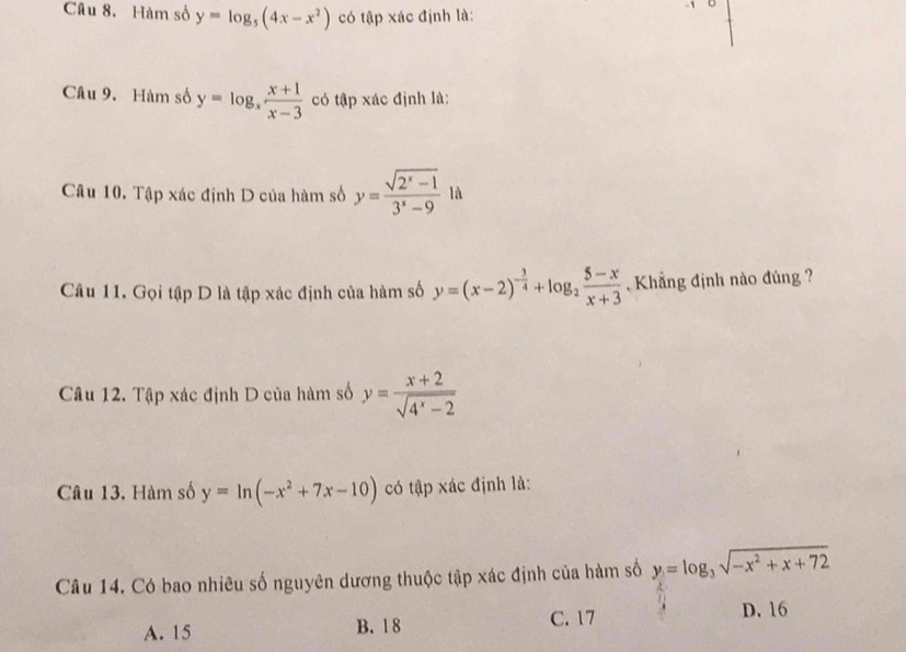 Hàm số y=log _5(4x-x^2) có tập xác định là:
U
Câu 9. Hàm số y=log _x (x+1)/x-3  có tập xác định là:
Câu 10. 7 0 áp xác định D của hàm số y= (sqrt(2^x-1))/3^x-9 1a
Câu 11. Gọi tập D là tập xác định của hàm số y=(x-2)^- 3/4 +log _2 (5-x)/x+3  , Khẳng định nào đúng ?
Câu 12. Tập xác định D của hàm số y= (x+2)/sqrt(4^x-2) 
Câu 13. Hàm số y=ln (-x^2+7x-10) có tập xác định là:
Câu 14. Có bao nhiêu số nguyên dương thuộc tập xác định của hàm số y=log _3sqrt(-x^2+x+72)
A. 15 B. 1 8 C. 17 D. 16