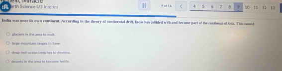 A arth Science U3 Interim 9 of 16 4 5 6 7 B 9 10 11 12 13
India was once its own continent. According to the theory of continental drift, India has collided with and become part of the continent of Asia. This camed
glaciers in the area to melt.
large mountain ranges to form.
deep mid-ocean trenches to develop
deserts in the area to become fertil