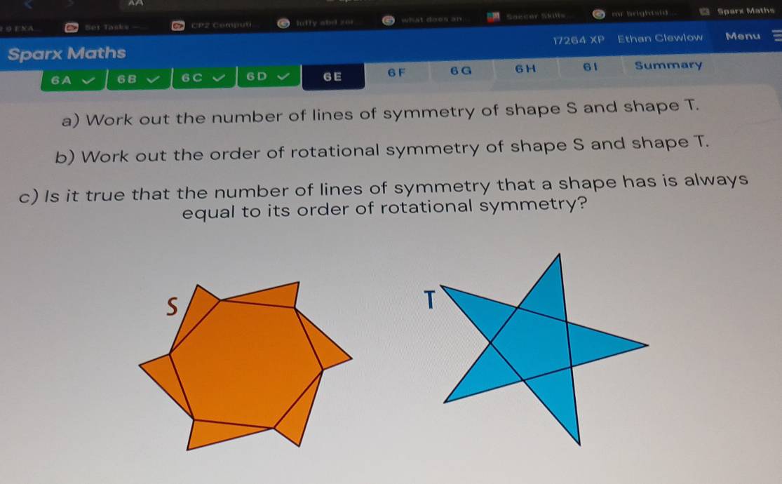 EXA Set Tasks — CP2 Computi luffy abd zor what doos an Saccer Skills m brightsid .. Sparx Maths 
Sparx Maths 17264 XP Ethan Clewlow Menu 
6A 6B 6 C 6 D 6E 6 F 6 G 6 H 61 Summary 
a) Work out the number of lines of symmetry of shape S and shape T. 
b) Work out the order of rotational symmetry of shape S and shape T. 
c) Is it true that the number of lines of symmetry that a shape has is always 
equal to its order of rotational symmetry?