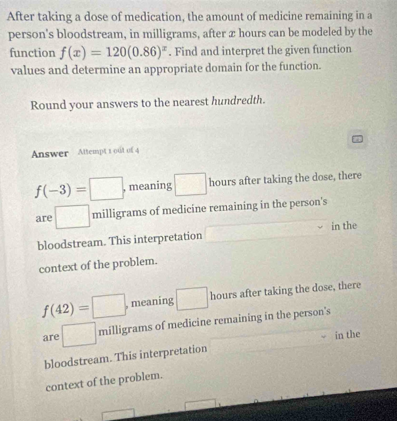 After taking a dose of medication, the amount of medicine remaining in a
person's bloodstream, in milligrams, after x hours can be modeled by the
function f(x)=120(0.86)^x. Find and interpret the given function
values and determine an appropriate domain for the function.
Round your answers to the nearest hundredth.
Answer Attempt 1 out of 4
f(-3)=□ , meaning □ hours after taking the dose, there
are □ milligrams of medicine remaining in the person's
bloodstream. This interpretation □ in the
context of the problem.
f(42)=□ , meaning  □ /□   hours after taking the dose, there
are □ milligrams of medicine remaining in the person's
in the
bloodstream. This interpretation
context of the problem.