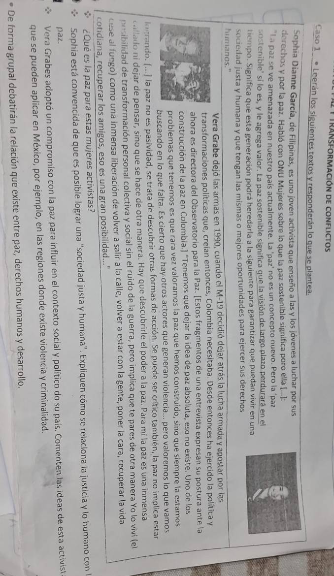 A2 1 transformación de conflictos
Caso 1 ● Leerán los siguientes textos y responderán lo que se plantea.
Sophia Dianne García, de Filipinas, es uno joven activista que enseño a las y los jóvenes a luchar por sus
derechos y por la paz. Habló con ONU Mujeres sobre lo que la paz sostenible significa poro ella [...):
"La paz se ve amenazada en nuestro país actualmente. La 'paz' no es un concepto nuevo. Pero la ‘paz
sostenible' sí lo es, y le agrega valor. La paz sostenible significa que la visión de largo plazo perdurará en el
tiempo. Significa que esta generación podrá heredarla a la siguiente para garantizar que puedan vivir en una
sociedad justa y humana y que tengan las mismas o mejores oportunidades para ejercer sus derechos
humanos."
Vera Grabe dejó las armas en 1990, cuando el M-19 decidió dejar atrás la lucha armada y apostar por las
transformaciones políticas que, creían entonces, Colombia necesitaba. Desde entonces ha ejercido la política y
ahora es directora del Observatorio para la Paz. [Estos fragmentos de una entrevista expresan su postura ante la
construcción de la paz en Colombia.] "Tenemos que dejar la idea de paz absoluta, eso no existe. Uno de los
problemas que tenemos es que rara vez valoramos la paz que hemos construido, sino que siempre la estamos
buscando en lo que falta. Es cierto que hayáotros actores que generan violencia... pero valoremos lo que vamos
logrando. (...) la paz no es pasividad, se trata de descubrir otras formas de acción. Se puede ser crítico también, la paz no implica estar
callado ni dejar de pensar, sino que se hace de otra manera. Hay que descubrirle el poder a la paz. Para mí la paz es una inmensa
posibilidad de transformación personal colectiva y social sin el ruido de la guerra, pero implica que te pares de otra manera Yo lo viví (el
cese al fuego) como una inmensa liberación de volver a salir a la calle, volver a estar con la gente, poner la cara, recuperar la vida
cotidiana, recuperar los amigos, eso es una gran posibilidad..."
¿Qué es la paz para estas mujeres activistas?
Sophia está convencida de que es posible lograr una "sociedad justa y humana". Expliquen cómo se relaciona la justicia y lo humano con 
paz.
Vera Grabes adoptó un compromiso con la paz para influir en el contexto social y político do su país. Comenten las ideas de esta activist
que se pueden aplicar en México, por ejemplo, en las regiones donde existe violencia y criminalidad.
De forma grupal debatirán la relación que existe entre paz, derechos humanos y desarrollo.