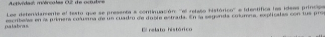 Actividad: miércoles 02 de octubre 
Lee detenidamente el texto que se presenta a continuación: "el relato histórico" e Identifica las ideas princip 
escríbelas en la primera columna de un cuadro de doble entrada. En la segunda columna, explicalas con tus pro 
palabras El relato histórico