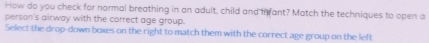 How do you check for normal breathing in an adult, child and in ant? Match the techniques to open a 
person's airway with the correct age group. 
Select the drop-down boxes on the right to match them with the correct age group on the left