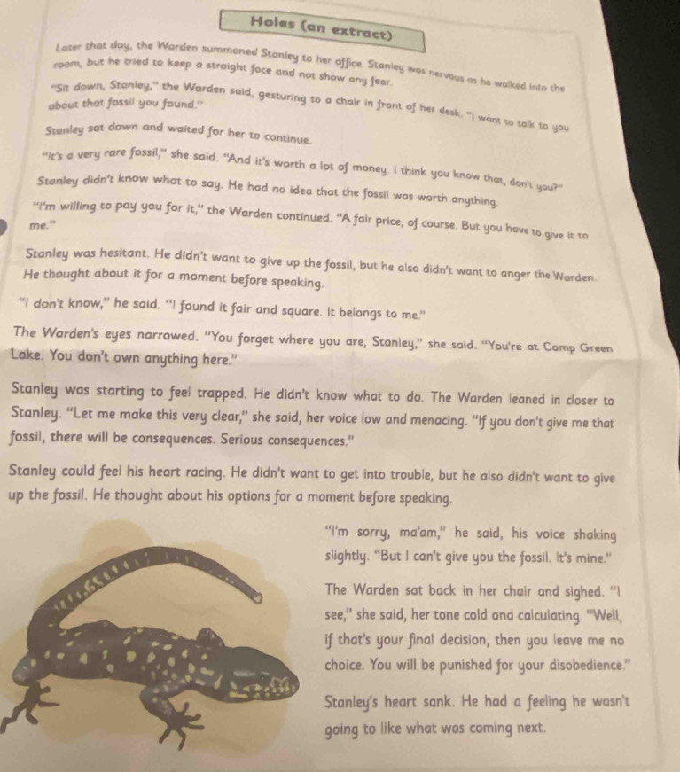 Holes (an extract)
Later that day, the Warden summoned Stanley to her office. Stanley was nervous as he walked into the
room, but he cried to keep a straight face and not show any fear.
about that fossil you found."
"Sit down, Stanley," the Warden said, gesturing to a chair in front of her desk. "I want to talk to you
Stanley sat down and waited for her to continue.
“It's a very rare fossil," she said. "And it's worth a lot of money. I think you know that, don't you?"
Stanley didn't know what to say. He had no idea that the fossil was worth anything
"I'm willing to pay you for it,” the Warden continued. “A fair price, of course. But you have to give it to
me.”
Stanley was hesitant. He didn't want to give up the fossil, but he also didn't want to anger the Warden.
He thought about it for a moment before speaking.
“I don’t know,” he said. “I found it fair and square. It belongs to me.”
The Warden's eyes narrowed. “You forget where you are, Stanley,” she said. “You're at Camp Green
Lake. You don't own anything here."
Stanley was starting to feel trapped. He didn't know what to do. The Warden leaned in closer to
Stanley. “Let me make this very clear,” she said, her voice low and menacing. “If you don’t give me that
fossil, there will be consequences. Serious consequences."
Stanley could feel his heart racing. He didn't want to get into trouble, but he also didn't want to give
up the fossil. He thought about his options for a moment before speaking,
’m sorry, ma’am,” he said, his voice shaking
ghtly. “But I can’t give you the fossil, It’s mine.”
he Warden sat back in her chair and sighed. “I
e," she said, her tone cold and calculating. “Well,
that's your final decision, then you leave me no
oice. You will be punished for your disobedience."
anley's heart sank. He had a feeling he wasn't
ing to like what was coming next.