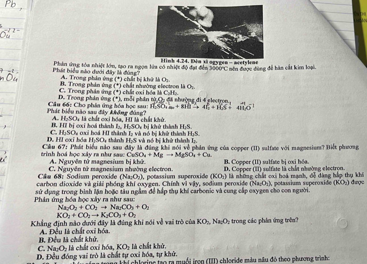 ENTHA
T ho àn 
Hình 4.24. Đèn xì ogygen - acetylene
Phản ứng tỏa nhiệt lớn, tạo ra ngọn lửa có nhiệt độ đạt đến 3000°C nên được dùng để hàn cắt kim loại.
Phát biểu nào dưới đây là đúng?
A. Trong phản ứng (*) chất bị khử là O_2.
B. Trong phản ứng (*) chất nhường electron là O_2.
C. Trong phản ứng (*) chất oxi hóa là C_2H_2.
D. Trong phản ứng (*), mỗi phân tir_1O_2 đã nhuờng đi 4 electron
Câu 66: Cho phản ứng hóa học sau: H_2SO_4to 8HIto 4I_2^(6+H_2)S+4H_2O^-
Phát biểu nào sau đây không đúng?
A. H_2SO_4 à là chất oxi hóa, HI là chất khử.
B. HI bị oxi hoá thành I_2, H_2SO_4 bị khử thành H_2S.
C. H_2SO_4 oxi hoá HI thành I_2 và nó bị khử thành H_2S.
D. HI oxi hóa H_2SO_4 thành H_2S và nó bị khử thành L
Câu 67: Phát biểu nào sau đây là đúng khi nói về phản ứng của copper (II) sulfate với magnesium? Biết phương
trình hoá học xảy ra như sau: CuSO_4+Mgto MgSO_4+Cu.
A. Nguyên tử magnesium bị khử. B. Copper (II) sulfate bị oxi hóa
C. Nguyên tử magnesium nhường electron. D. Copper (II) sulfate là chất nhường electron.
Câu 68: Sodium peroxide (Na_2O_2) , potassium superoxide (KO_2) là những chất oxi hoá mạnh, dễ dàng hấp thụ khí
carbon dioxide và giải phóng khí oxygen. Chính vì vậy, sodium peroxide t Na_2O_2) , potassium superoxide (KO_2) được
sử dụng trong bình lặn hoặc tàu ngầm đề hấp thụ khí carbonic và cung cấp oxygen cho con người.
Phản ứng hóa học xảy ra như sau:
Na_2O_2+CO_2to Na_2CO_3+O_2
KO_2+CO_2to K_2CO_3+O_2
Khẳng định nào dưới đây là đúng khi nói về vai trò ciaKO_2,Na_2O_2 trong các phản ứng trên?
A. Đều là chất oxi hóa.
B. Đều là chất khử.
C. Na_2O_2 là chất oxi hóa, KO_2 là chất khử.
D. Đều đóng vai trò là chất tự oxi hóa, tự khử.
m khí chlorine tạo ra muối irọn (III) chloride màu nâu đỏ theo phương trình: