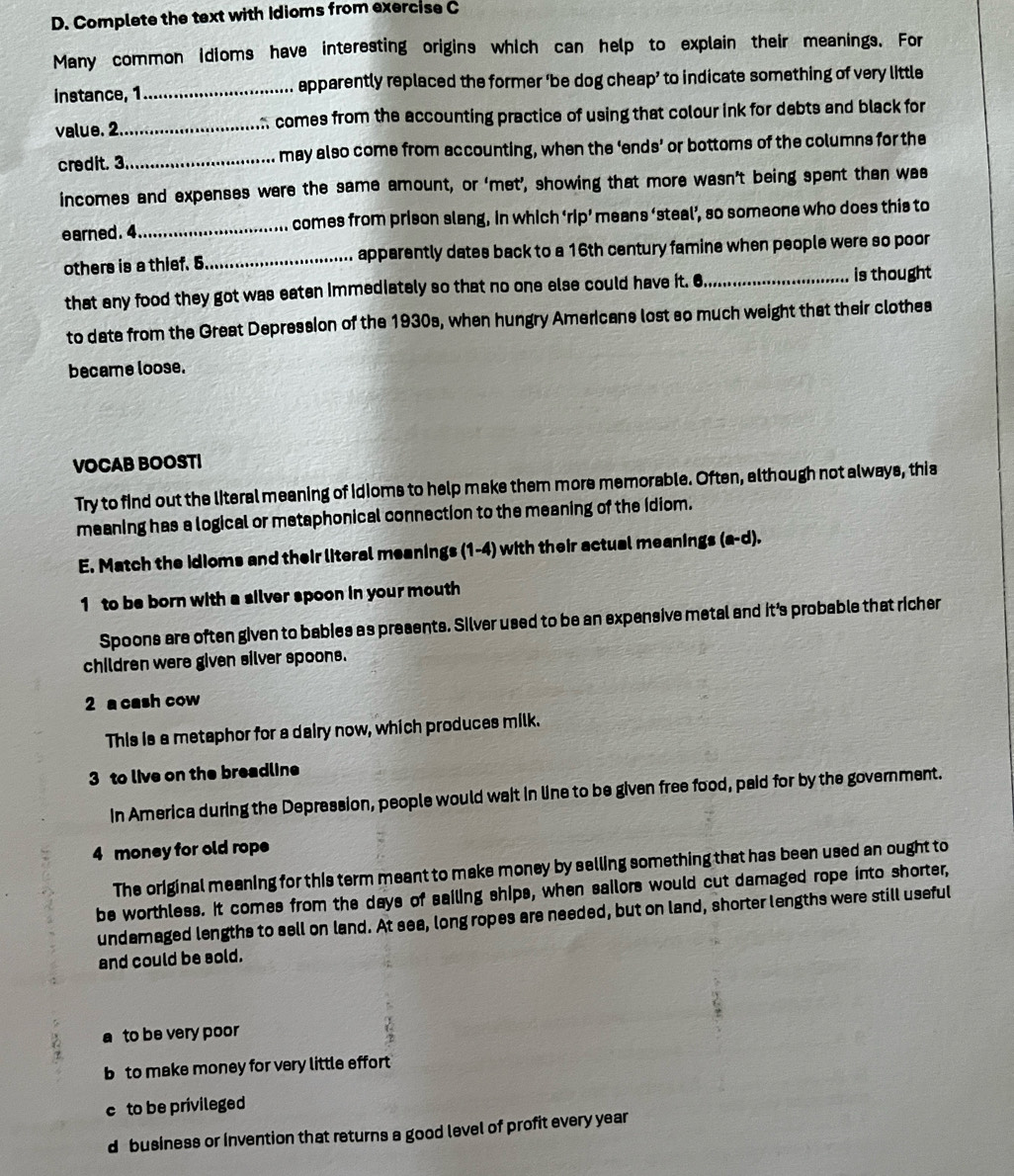 Complete the text with Idioms from exercise C
Many common idioms have interesting origins which can help to explain their meanings. For
instance, 1 _apparently replaced the former ‘be dog cheap’ to indicate something of very little
value. 2._ comes from the accounting practice of using that colour ink for debts and black for
credit. 3._ may also come from accounting, when the ‘ends’ or bottoms of the columns for the
incomes and expenses were the same amount, or ‘met’, showing that more wasn’t being spent than wa
earned.4_ comes from prison slang, in which ‘rip’ means ‘steal’, so someone who does this to
others is a thief. 5 _ apparently dates back to a 16th century famine when people were so poor
that any food they got was eaten immediately so that no one else could have it. 6_ is thought
to date from the Great Depression of the 1930s, when hungry Americans lost so much weight that their clothea
became loose.
VOCAB BOOSTI
Try to find out the literal meaning of Idioms to help make them more memorable. Often, although not always, this
meaning has a logical or metaphonical connection to the meaning of the idiom.
E. Match the idioms and their literal meanings (1-4) with their actual meanings (a-d).
1 to be born with a silver spoon in your mouth
Spoons are often given to babies as presents. Silver used to be an expensive metal and it's probable that richer
children were given silver spoons.
2 a cash cow
This is a metaphor for a dairy now, which produces milk.
3 to live on the breadline
In America during the Depression, people would wait in line to be given free food, paid for by the government.
4 money for old rope
The original meaning for this term meant to make money by selling something that has been used an ought to
be worthless. It comes from the days of sailing ships, when sailors would cut damaged rope into shorter,
undamaged lengths to sell on land. At sea, long ropes are needed, but on land, shorter lengths were still useful
and could be sold.
a to be very poor
b to make money for very little effort
c to be privileged
d business or invention that returns a good level of profit every year