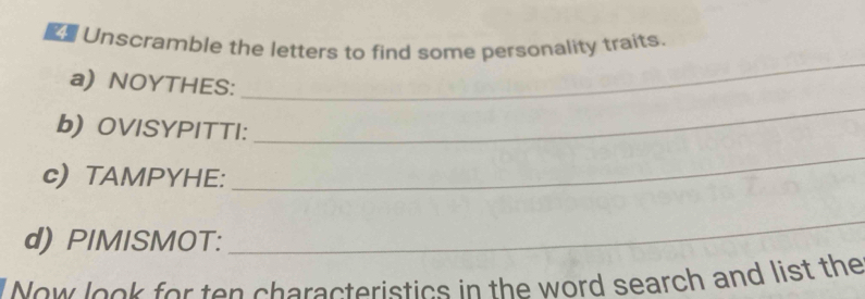 Unscramble the letters to find some personality traits. 
a) NOYTHES: 
_ 
b) OVISYPITTI: 
_ 
c) TAMPYHE: 
_ 
d) PIMISMOT: 
_ 
Now look for ten characteristics in the word search and list the