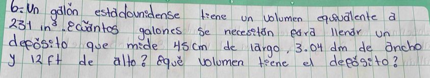 6: Un galon estadounidense fiene on volumen eqcavalente a
231in^3 ecoantos galones se necesetán eara llendr un 
deeoseto goe mide 45cm de largo, 3. O4 dm de oncho 
y 12f+ de alto ? equè vollomen teene e deeǒseto?