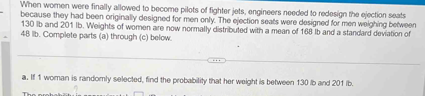 When women were finally allowed to become pilots of fighter jets, engineers needed to redesign the ejection seats 
because they had been originally designed for men only. The ejection seats were designed for men weighing between
130 Ib and 201 Ib. Weights of women are now normally distributed with a mean of 168 Ib and a standard deviation of
48 Ib. Complete parts (a) through (c) below. 
a. If 1 woman is randomly selected, find the probability that her weight is between 130 lb and 201 Ib.