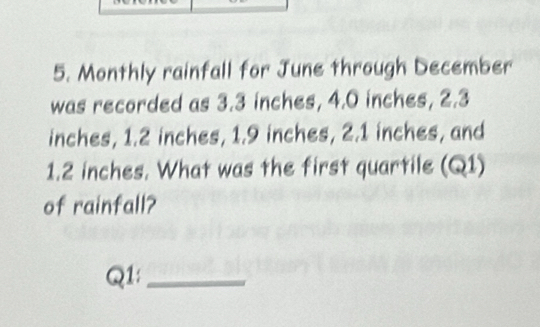 Monthly rainfall for June through December 
was recorded as 3.3 inches, 4.0 inches, 2.3
inches, 1.2 inches, 1.9 inches, 2.1 inches, and
1.2 inches. What was the first quartile (Q1) 
of rainfall? 
Q1:_