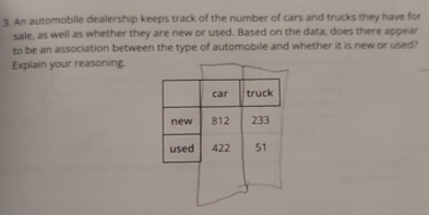 An automobile dealership keeps track of the number of cars and trucks they have for 
sale, as well as whether they are new or used. Based on the data, does there appear 
to be an association between the type of automobile and whether it is new or used? 
Explain your reasoning.