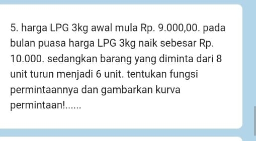 harga LPG 3kg awal mula Rp. 9.000,00. pada 
bulan puasa harga LPG 3kg naik sebesar Rp.
10.000. sedangkan barang yang diminta dari 8
unit turun menjadi 6 unit. tentukan fungsi 
permintaannya dan gambarkan kurva 
permintaan!......