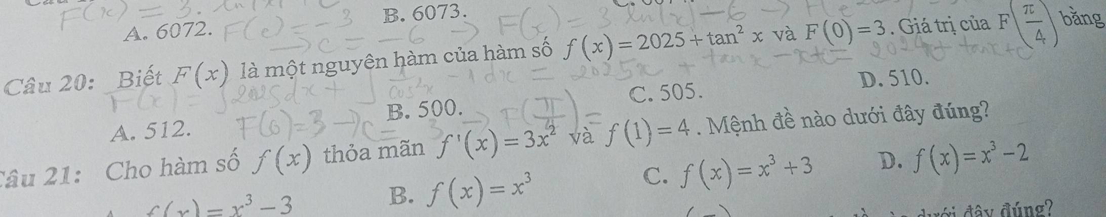 B. 6073.
A. 6072.
Câu 20: Biết F(x) là một nguyên hàm của hàm số f(x)=2025+tan^2x và F(0)=3. Giá trị của F( π /4 ) bǎng
A. 512. B. 500. C. 505.
D. 510.
Câu 21: Cho hàm số f(x) thỏa mãn f'(x)=3x^2 và f(1)=4. Mệnh đề nào dưới đây đúng?
C. f(x)=x^3+3 D. f(x)=x^3-2
f(x)=x^3-3
B. f(x)=x^3
đới đây đúng?