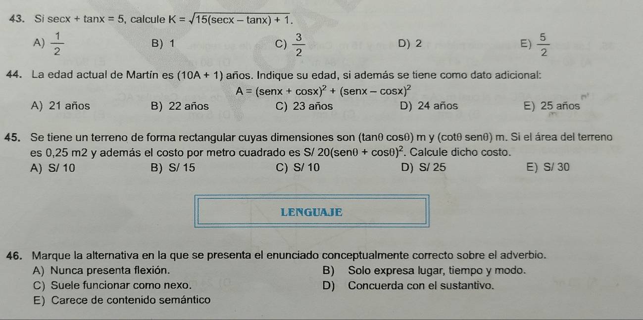 Si sec x+tan x=5 , calcule K=sqrt(15(sec x-tan x)+1).
A)  1/2  B) 1 C)  3/2  D) 2 E)  5/2 
44. La edad actual de Martín es (10A+1) años. Indique su edad, si además se tiene como dato adicional:
A=(sen x+cos x)^2+(sen x-cos x)^2
A) 21 años B) 22 años C) 23 años D) 24 años E) 25 años
45. Se tiene un terreno de forma rectangular cuyas dimensiones son (tanθ cosθ) m y (cotθ senθ) m. Si el área del terreno
es 0,25 m2 y además el costo por metro cuadrado es S/ 20(sen θ +cos θ )^2. Calcule dicho costo.
A) S/ 10 B) S/ 15 C) S/ 10 D) S/ 25 E) S/ 30
LENGUAJE
46. Marque la alternativa en la que se presenta el enunciado conceptualmente correcto sobre el adverbio.
A) Nunca presenta flexión. B) Solo expresa lugar, tiempo y modo.
C) Suele funcionar como nexo. D) Concuerda con el sustantivo.
E) Carece de contenido semántico