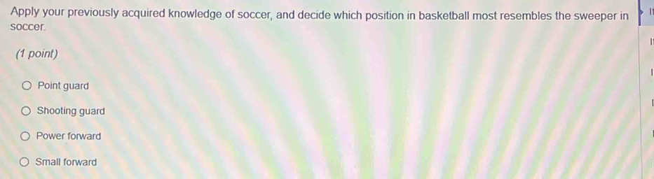 Apply your previously acquired knowledge of soccer, and decide which position in basketball most resembles the sweeper in 
soccer.
(1 point)
Point guard
Shooting guard
Power forward
Small forward