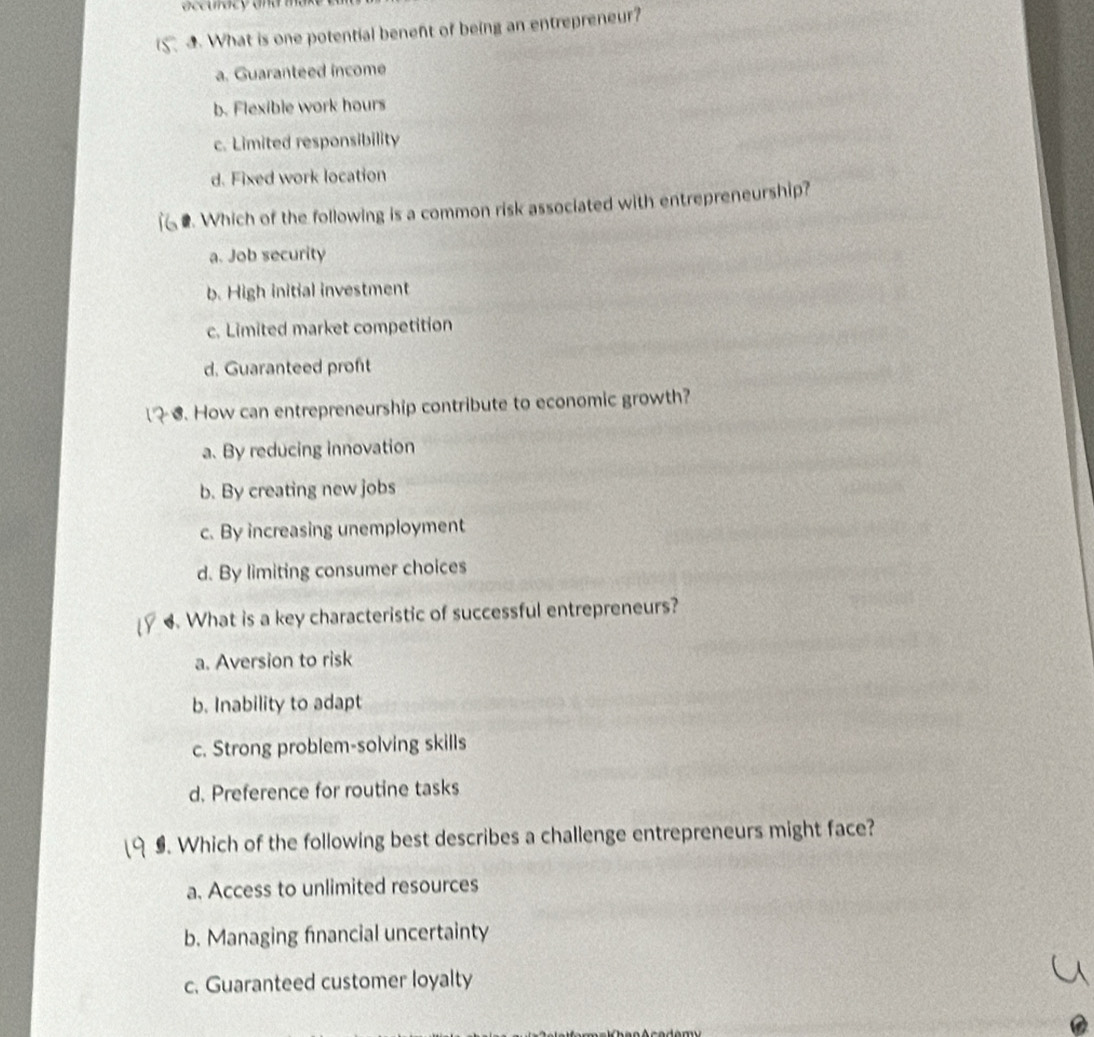 What is one potential benent of being an entrepreneur?
a. Guaranteed income
b. Flexible work hours
c. Limited responsibility
d. Fixed work location
. Which of the following is a common risk associated with entrepreneurship?
a. Job security
b. High initial investment
c. Limited market competition
d. Guaranteed proft
6. How can entrepreneurship contribute to economic growth?
a. By reducing innovation
b. By creating new jobs
c. By increasing unemployment
d. By limiting consumer choices
4. What is a key characteristic of successful entrepreneurs?
a. Aversion to risk
b. Inability to adapt
c. Strong problem-solving skills
d. Preference for routine tasks
9. Which of the following best describes a challenge entrepreneurs might face?
a. Access to unlimited resources
b. Managing financial uncertainty
c. Guaranteed customer loyalty