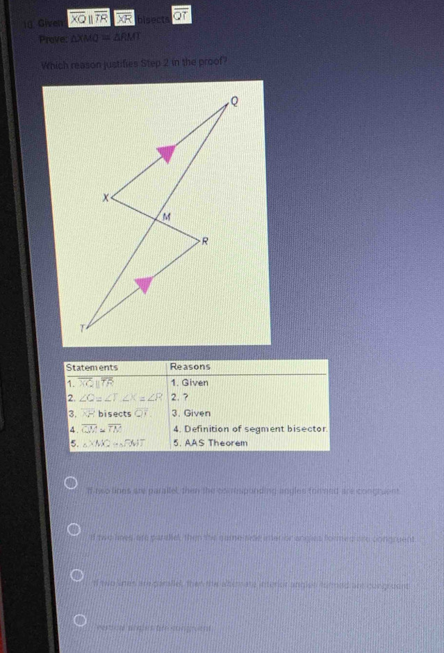 Given overline XQparallel overline TR bisects
Prove: △ XMQ=△ RMI
Which reason justifies Step 2 in the proof?
If neo lines are parallel, then the comesponding angles fommed are congtuent
of two lines are paraliel, then the same aide anter or angles formed ard congruent
If two knes are parallel, then the alterate interer anglst formed are congruent
verca prates am songrum