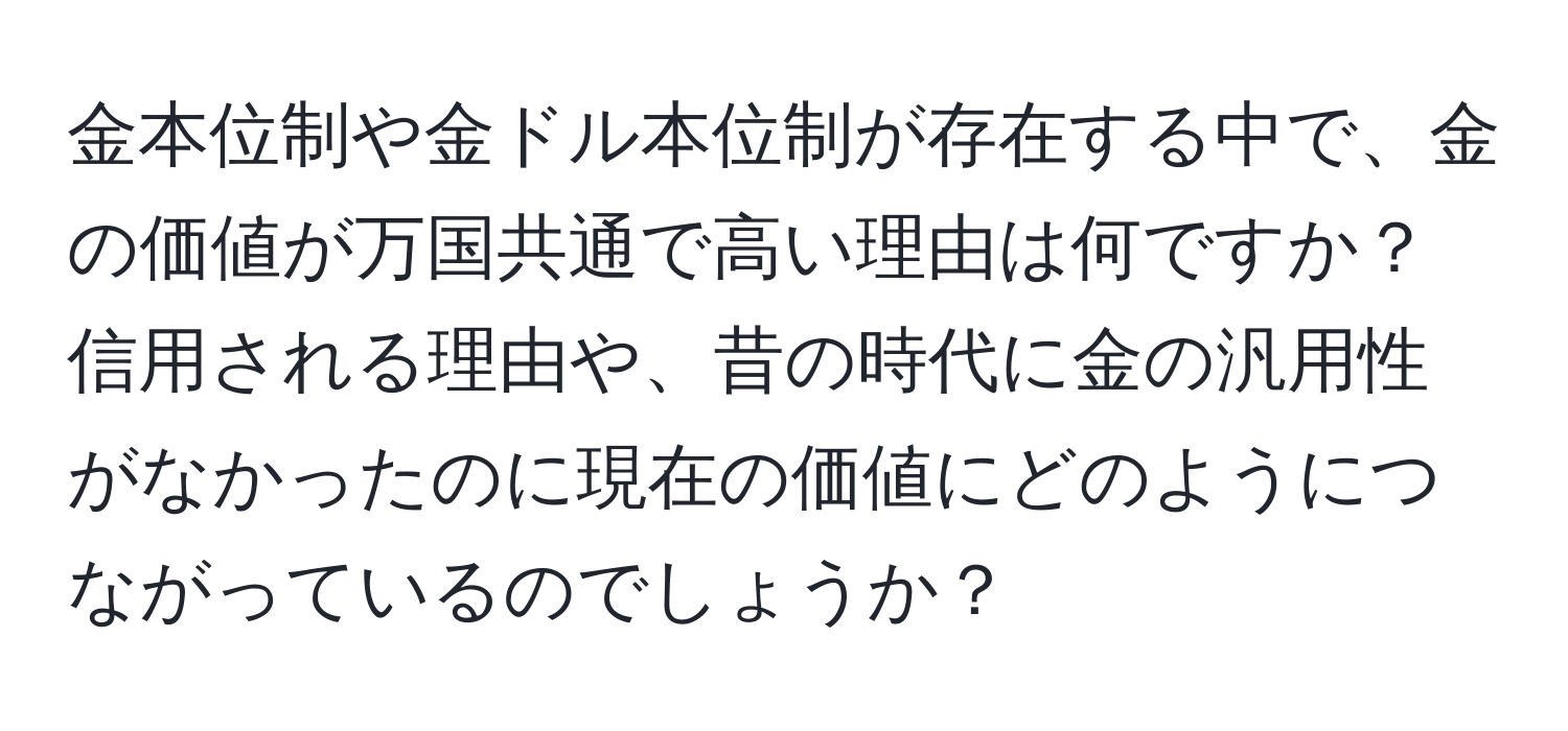 金本位制や金ドル本位制が存在する中で、金の価値が万国共通で高い理由は何ですか？信用される理由や、昔の時代に金の汎用性がなかったのに現在の価値にどのようにつながっているのでしょうか？