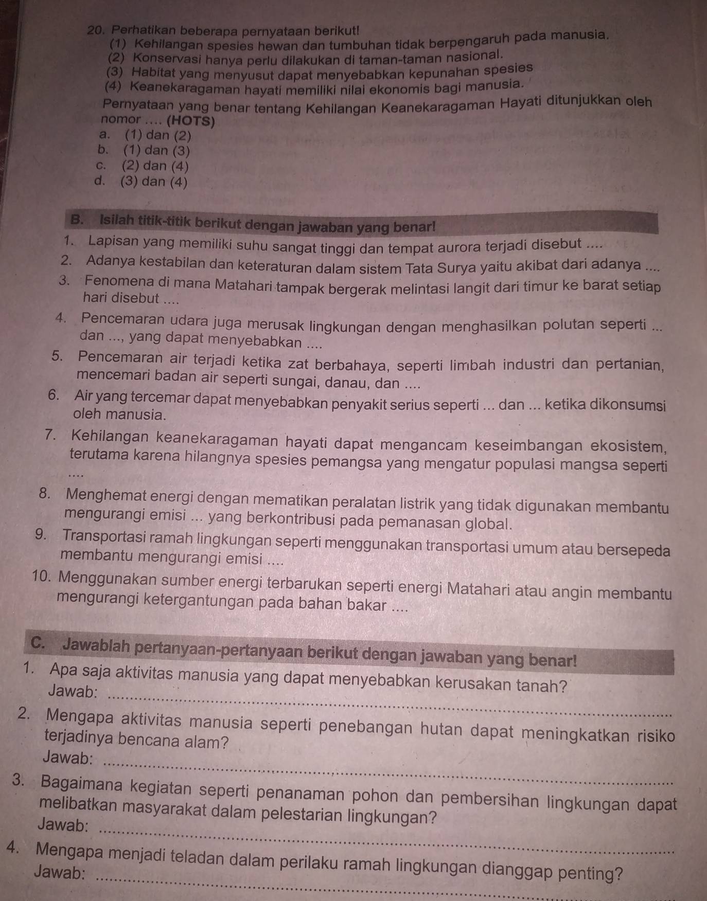 Perhatikan beberapa pernyataan berikut!
(1) Kehilangan spesies hewan dan tumbuhan tidak berpengaruh pada manusia.
(2) Konservasi hanya perlu dilakukan di taman-taman nasional.
(3) Habitat yang menyusut dapat menyebabkan kepunahan spesies
(4) Keanekaragaman hayati memiliki nilai ekonomis bagi manusia.
Pernyataan yang benar tentang Kehilangan Keanekaragaman Hayati ditunjukkan oleh
nomor .... (HOTS)
a. (1) dan (2)
b. (1) dan (3)
c. (2) dan (4)
d. (3) dan (4)
B. Isilah titik-titik berikut dengan jawaban yang benar!
1. Lapisan yang memiliki suhu sangat tinggi dan tempat aurora terjadi disebut ....
2. Adanya kestabilan dan keteraturan dalam sistem Tata Surya yaitu akibat dari adanya ....
3. Fenomena di mana Matahari tampak bergerak melintasi langit dari timur ke barat setiap
hari disebut ....
4. Pencemaran udara juga merusak lingkungan dengan menghasilkan polutan seperti ...
dan ..., yang dapat menyebabkan ....
5. Pencemaran air terjadi ketika zat berbahaya, seperti limbah industri dan pertanian,
mencemari badan air seperti sungai, danau, dan ....
6. Air yang tercemar dapat menyebabkan penyakit serius seperti ... dan ... ketika dikonsumsi
oleh manusia.
7. Kehilangan keanekaragaman hayati dapat mengancam keseimbangan ekosistem,
terutama karena hilangnya spesies pemangsa yang mengatur populasi mangsa seperti
8. Menghemat energi dengan mematikan peralatan listrik yang tidak digunakan membantu
mengurangi emisi ... yang berkontribusi pada pemanasan global.
9. Transportasi ramah lingkungan seperti menggunakan transportasi umum atau bersepeda
membantu mengurangi emisi ....
10. Menggunakan sumber energi terbarukan seperti energi Matahari atau angin membantu
mengurangi ketergantungan pada bahan bakar ....
C. Jawablah pertanyaan-pertanyaan berikut dengan jawaban yang benar!
1. Apa saja aktivitas manusia yang dapat menyebabkan kerusakan tanah?
Jawab:_
2. Mengapa aktivitas manusia seperti penebangan hutan dapat meningkatkan risiko
terjadinya bencana alam?
Jawab:_
3. Bagaimana kegiatan seperti penanaman pohon dan pembersihan lingkungan dapat
melibatkan masyarakat dalam pelestarian lingkungan?
Jawab:_
_
4. Mengapa menjadi teladan dalam perilaku ramah lingkungan dianggap penting?
Jawab: