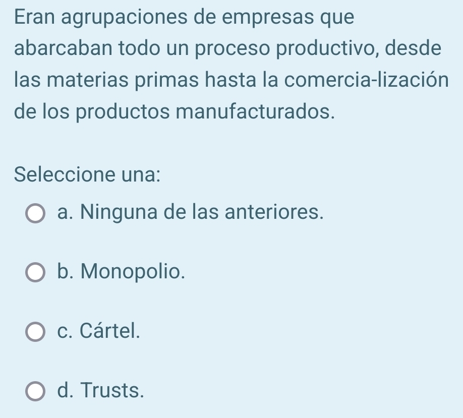 Eran agrupaciones de empresas que
abarcaban todo un proceso productivo, desde
las materias primas hasta la comercia-lización
de los productos manufacturados.
Seleccione una:
a. Ninguna de las anteriores.
b. Monopolio.
c. Cártel.
d. Trusts.