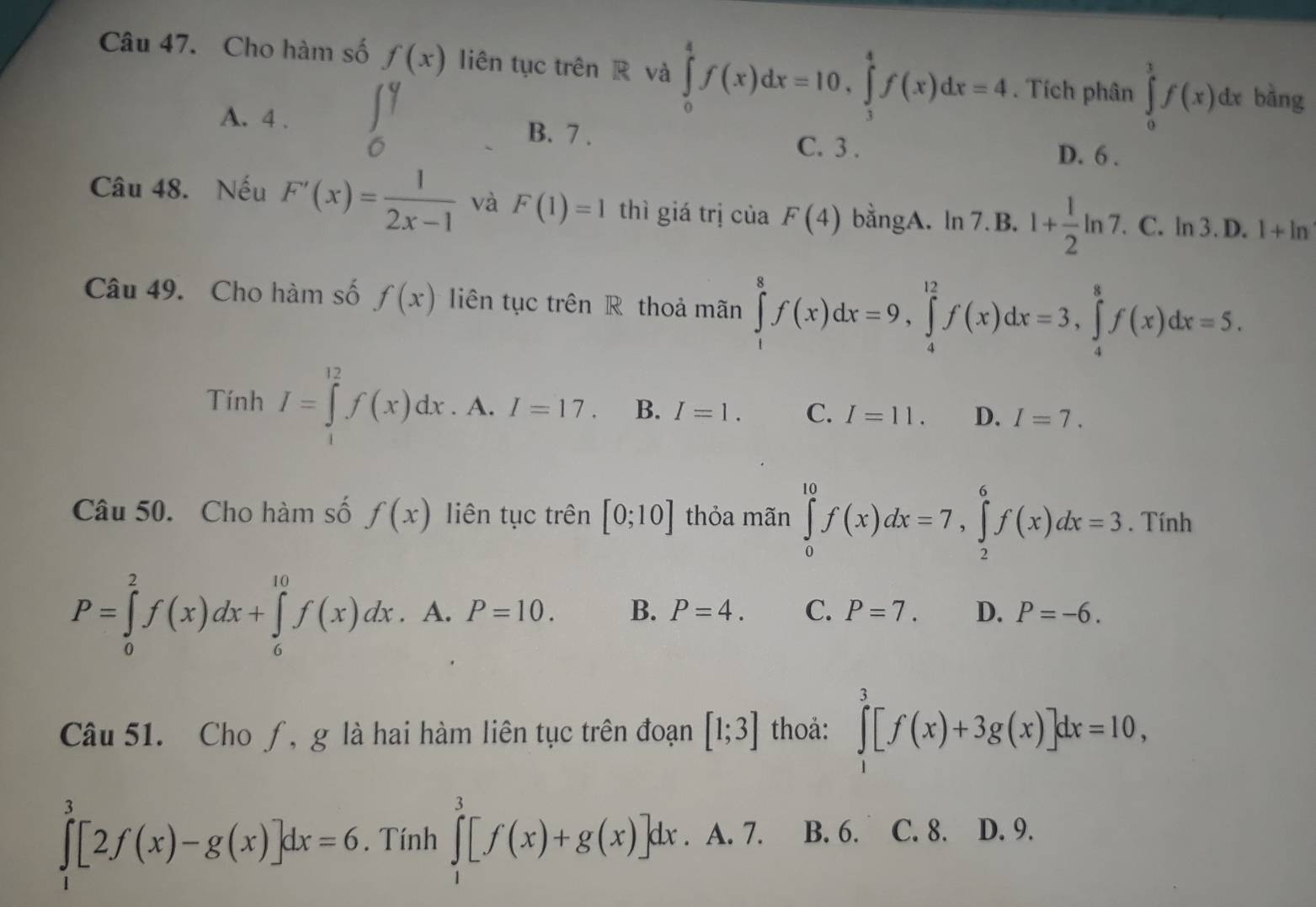 Cho hàm số f(x) liên tục trên R và ∈tlimits _0^(4f(x)dx=10,∈tlimits _3^4f(x)dx=4. Tích phân ∈tlimits _0^1f(x)dx bàng
A. 4 . ∈tlimits _0^9 B. 7 . C. 3 .
D. 6 .
Câu 48. Nếu F'(x)=frac 1)2x-1 và F(1)=1 thì giá trị của F(4) bằngA. ln 7.B. 1+ 1/2 ln 7. C. ln 3. D. 1+ln
Câu 49. Cho hàm số f(x) liên tục trên R thoả mãn ∈tlimits _1^(8f(x)dx=9,∈tlimits _4^(12)f(x)dx=3,∈tlimits _4^8f(x)dx=5.
Tính I=∈tlimits _1^(12)f(x)dx.A.I=17. B. I=1. C. I=11. D. I=7.
Câu 50. Cho hàm số f(x) liên tục trên [0;10] thỏa mãn ∈tlimits _0^(10)f(x)dx=7,∈tlimits _2^6f(x)dx=3. Tính
P=∈tlimits _0^2f(x)dx+∈tlimits _6^(10)f(x)dx. A. P=10. B. P=4. C. P=7. D. P=-6.
Câu 51. Cho ƒ, g là hai hàm liên tục trên đoạn [1;3] thoả: ∈tlimits _1^3[f(x)+3g(x)]dx=10,
∈tlimits _1^3[2f(x)-g(x)]dx=6. Tính ∈tlimits _1^3[f(x)+g(x)]dx. ^circ) A. 7. B. 6. C. 8. D. 9.
^y