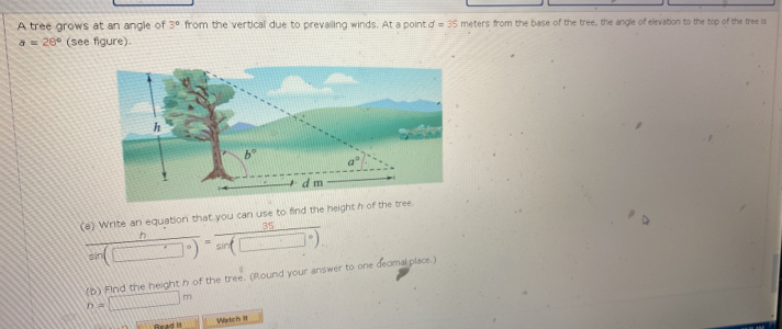 A tree grows at an angle of 3° from the vertical due to prevailing winds. At a point d=35 meters from the base of the tree, the angle of elevation to the top of the tree is
a=28° (see figure).
e   W  ite  a n  equation  h/sin (□°) = 35/sin (□°).  e height h of the tree
(p) Find the height h of the tree. (Round your answer to one decmal place.) n=□ m
Read It Watch it