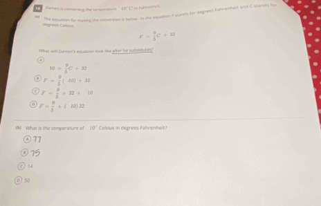 Darren is converting the temperature. 10°C so fahrenhel

the Aquation for mukew the conversion is below In she equation F stands for degrees Fahrenhes and C stands fo
degrees Celsius
F= 9/5 C+32
What will Darren's equasion look like after he subt?
10= 9/5 C+32
F= 9/5 (40)+32
F= 9/5 +32+10
F= 9/5 +(10)32
) What is the temperature of 10° Celsius in degrees Fahrenheit?
77
75
C 14
50