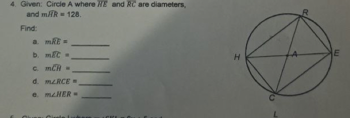 Given: Circle A where overline HE and overline RC are diameters, 
and mwidehat HR=128. 
Find: 
a. mwidehat RE= _ 
b. mwidehat EC= _ 
C. mwidehat CH= _ 
d. m∠ RCE= _ 
e. m∠ HER= _ 
L