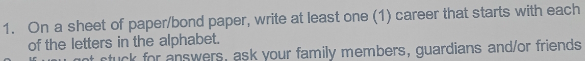 On a sheet of paper/bond paper, write at least one (1) career that starts with each 
of the letters in the alphabet. 
stuck for answers, ask your family members, guardians and/or friends