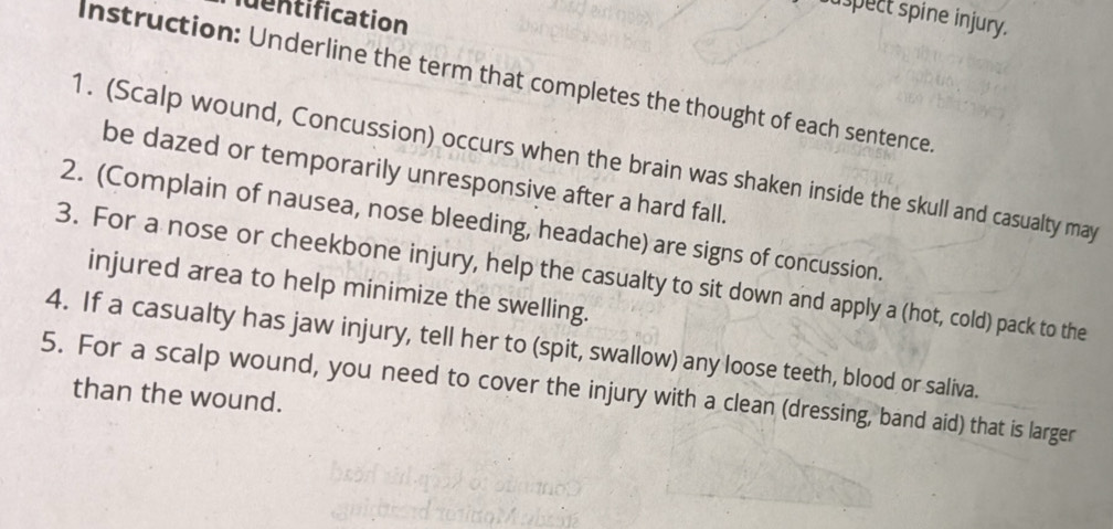 ntification 
uspect spine injury. 
Instruction: Underline the term that completes the thought of each sentence 
1. (Scalp wound, Concussion) occurs when the brain was shaken inside the skull and casualty may 
be dazed or temporarily unresponsive after a hard fall. 
2. (Complain of nausea, nose bleeding, headache) are signs of concussion. 
3. For a nose or cheekbone injury, help the casualty to sit down and apply a (hot, cold) pack to the 
injured area to help minimize the swelling. 
4. If a casualty has jaw injury, tell her to (spit, swallow) any loose teeth, blood or saliva. 
5. For a scalp wound, you need to cover the injury with a clean (dressing, band aid) that is larger 
than the wound.