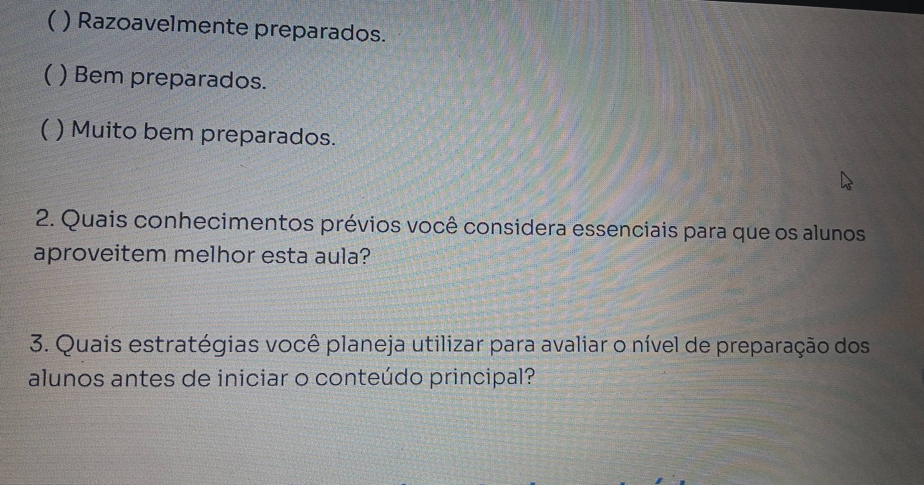 C ) Razoavelmente preparados.
( ) Bem preparados.
( ) Muito bem preparados.
2. Quais conhecimentos prévios você considera essenciais para que os alunos
aproveitem melhor esta aula?
3. Quais estratégias você planeja utilizar para avaliar o nível de preparação dos
alunos antes de iniciar o conteúdo principal?