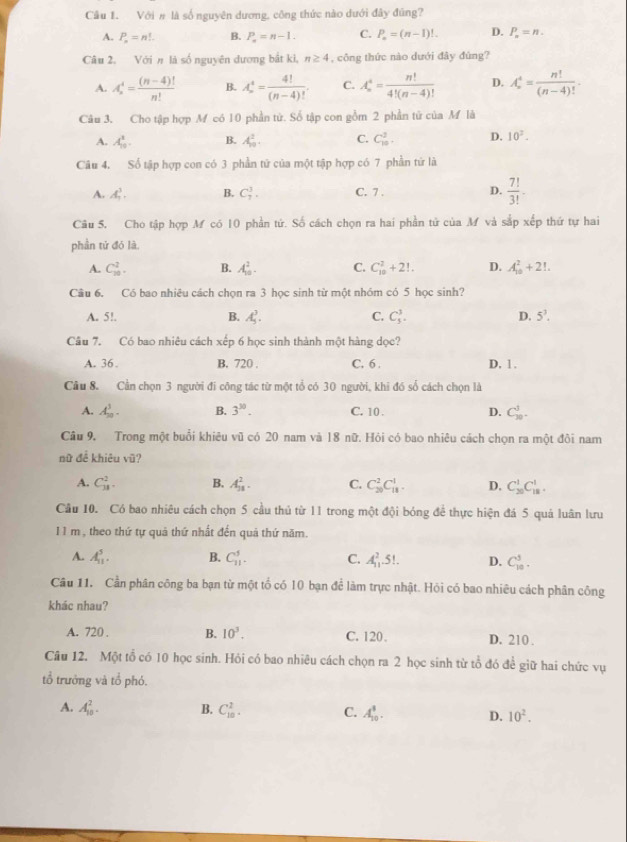 Với # là số nguyên dương, công thức nào dưới đây đúng?
A. P_n=n!... B. P_n=n-1. C. P_n=(n-1)!. D. P_n=n.
Câu 2, Với n là số nguyên dương bắt ki, n≥ 4 , công thức nào dưới đây đùng?
A. A_n^(4=frac (n-4)!)n! B. A_n^(4=frac 4!)(n-4)!. C. A_n^(4=frac n!)4!(n-4)! D. A_n^(4=frac n!)(n-4)!.
Câu 3. Cho tập hợp M có 10 phần tử. Số tập con gồm 2 phần tử của M là
A. A_(10)^1. B. A_(10)^2. C. C_(10)^2. D. 10^2.
Câu 4. Số tập hợp con có 3 phần tử của một tập hợp có 7 phần tứ là
A. A_1^(3. B. C_7^3. C. 7 . D. frac 7!)3!-
Câu 5. Cho tập hợp M có 10 phần tứ. Số cách chọn ra hai phần tử của M và sắp xếp thứ tự hai
phần tử đó là,
A. C_(10)^2. B. A_(10)^2. C. C_(10)^2+2!. D. A_(10)^2+21.
Câu 6. Có bao nhiêu cách chọn ra 3 học sinh từ một nhóm có 5 học sinh?
A. 5!. B. A_5^(3. C. C_3^3. D. 5^3).
Câu 7. Có bao nhiêu cách xếp 6 học sinh thành một hàng dọc?
A. 36 B. 720 . C. 6 . D, 1 .
Cầu 8. Cần chọn 3 người đi công tác từ một tổ có 30 người, khi đó số cách chọn là
A. A_(30)^3. B. 3^(30). C. 10 . D. C_(30)^3.
Câu 9. Trong một buổi khiêu vũ có 20 nam và 18 nữ. Hỏi có bao nhiêu cách chọn ra một đôi nam
nữ đề khiêu vũ?
A. C_(38)^2. B. A_(31)^2. C. C_(20)^2C_(18)^1. D. C_(20)^1C_(18)^1.
Câu 10. Có bao nhiêu cách chọn 5 cầu thủ từ 11 trong một đội bóng để thực hiện đá 5 quả luân lưu
1 1 m, theo thứ tự quả thứ nhất đến quả thứ năm.
A. A_(11)^5. B. C_(11)^5. C. A_(11)^2.5!. D. C_(10)^5.
Câu 11. Cần phân công ba bạn từ một tổ có 10 bạn để làm trực nhật. Hỏi có bao nhiêu cách phân công
khác nhau?
A. 720 . B. 10^3. C. 120. D. 210 .
Câu 12. Một tổ có 10 học sinh. Hỏi có bao nhiêu cách chọn ra 2 học sinh từ tổ đó để giữ hai chức vụ
tổ trưởng và tổ phó.
A. A_(10)^2. B. C_(10)^2. C. A_(10)^3. D. 10^2.