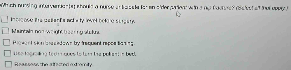 Which nursing intervention(s) should a nurse anticipate for an older patient with a hip fracture? (Select all that apply.)
Increase the patient's activity level before surgery.
Maintain non-weight bearing status.
Prevent skin breakdown by frequent repositioning.
Use logrolling techniques to turn the patient in bed.
Reassess the affected extremity.