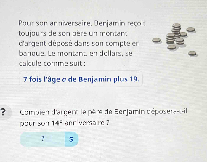 Pour son anniversaire, Benjamin reçoit 
toujours de son père un montant 
d'argent déposé dans son compte en 
banque. Le montant, en dollars, se 
calcule comme suit : 
7 fois l'âge α de Benjamin plus 19. 
? Combien d'argent le père de Benjamin déposera-t-il 
pour son 14^e anniversaire ? 
? $