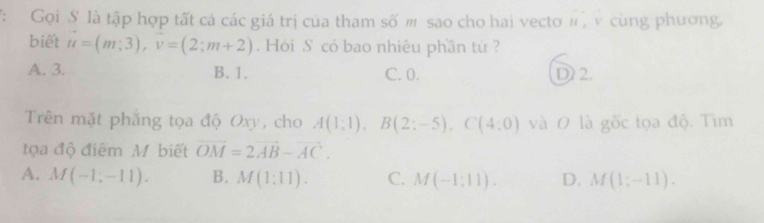 Gọi S là tập hợp tất cá các giá trị của tham số m sao cho hai vecto #, v cùng phương,
biết u=(m;3), v=(2;m+2). Hỏi S có bao nhiêu phần tứ ?
A. 3. B. 1. C. 0. D 2.
Trên mặt phắng tọa độ Oxy, cho A(1;1), B(2;-5), C(4:0) và O là gốc tọa độ. Tim
tọa độ điểm M biết vector OM=2vector AB-vector AC.
A. M(-1;-11). B. M(1:11). C. M(-1;11). D. M(1;-11).