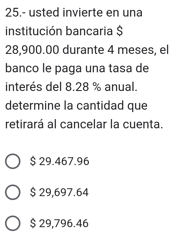 25.- usted invierte en una
institución bancaria $
28,900.00 durante 4 meses, el
banco le paga una tasa de
interés del 8.28 % anual.
determine la cantidad que
retirará al cancelar la cuenta.
$ 29.467.96
$ 29,697.64
$ 29,796.46