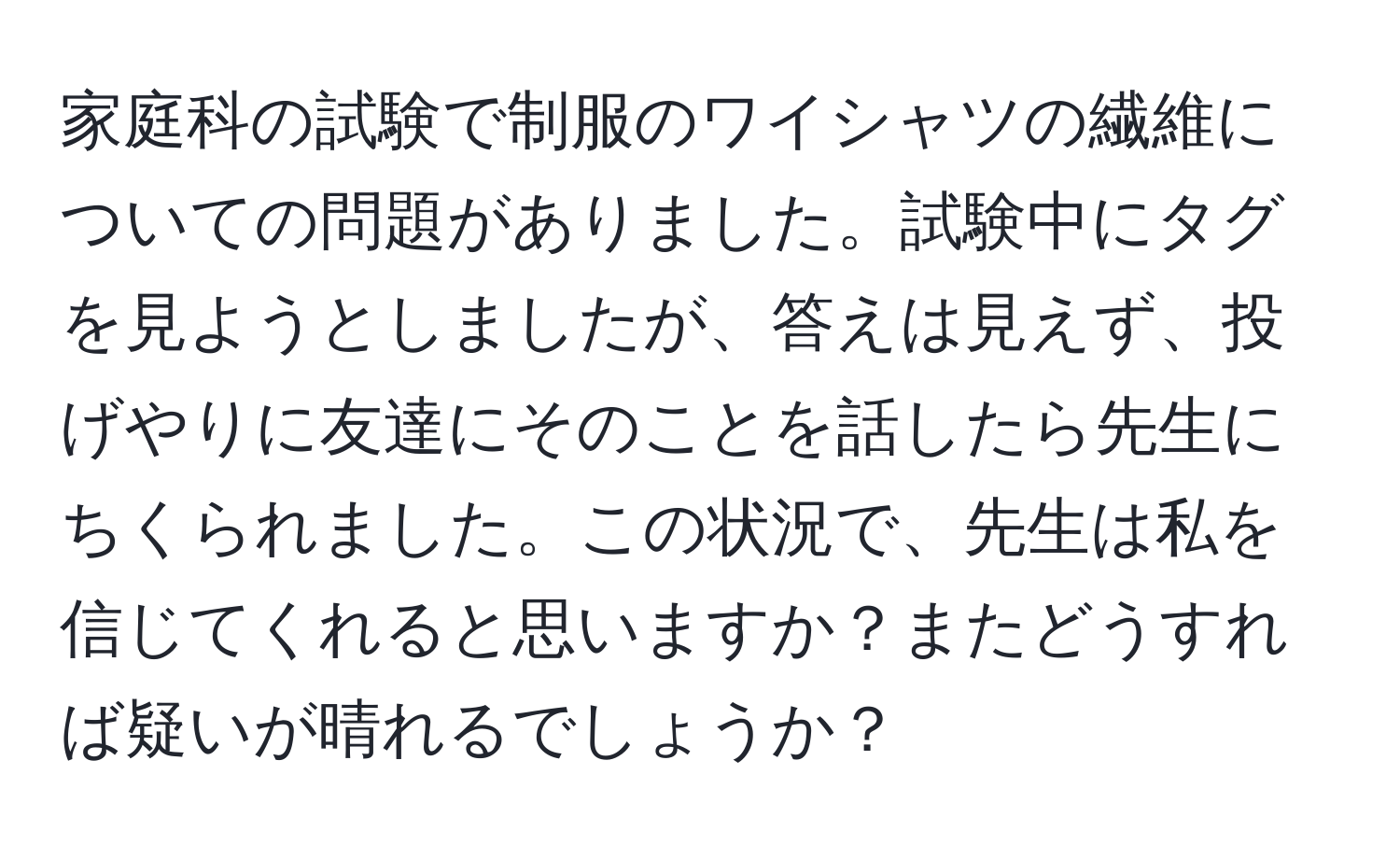 家庭科の試験で制服のワイシャツの繊維についての問題がありました。試験中にタグを見ようとしましたが、答えは見えず、投げやりに友達にそのことを話したら先生にちくられました。この状況で、先生は私を信じてくれると思いますか？またどうすれば疑いが晴れるでしょうか？