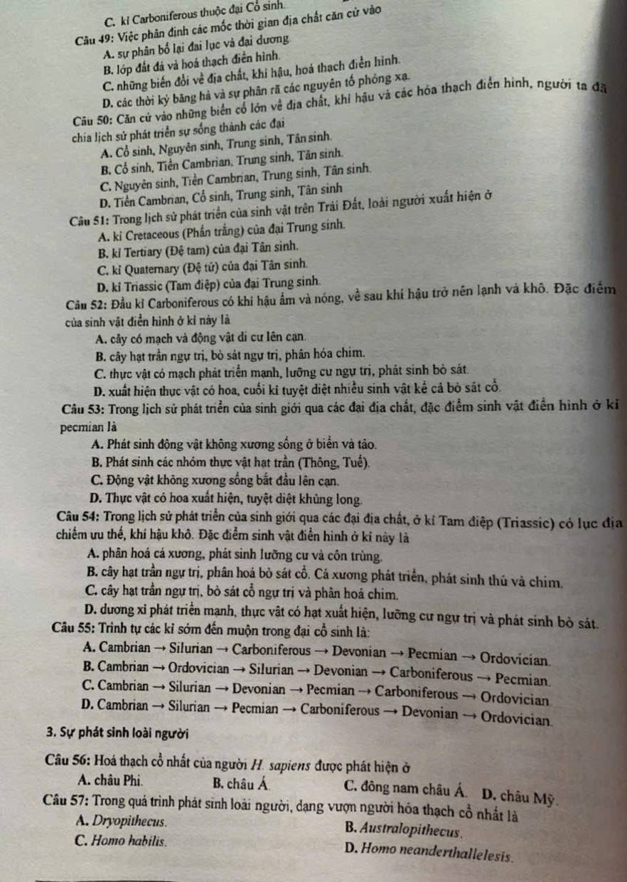 C. ki Carboniferous thuộc đại Cổ sinh.
Câu 49: Việc phân định các mốc thời gian địa chất căn cử vào
A. sự phân bố lại đai lục và đại dương
B. lớp đất đá và hoá thạch điền hình.
C. những biến đổi về địa chất, khi hậu, hoá thạch điễn hình.
D. các thời kỳ băng hà và sự phân rã các nguyên tố phóng xạ.
Cu 50: Căn cử vào những biển cổ lớn về địa chất, khí hậu và các hóa thạch điển hình, người ta đã
chia lịch sử phát triển sự sống thành các đại
A. Cổ sinh, Nguyên sinh, Trung sinh, Tân sinh.
B. Cổ sinh, Tiền Cambrian, Trung sinh, Tân sinh.
C. Nguyên sinh, Tiền Cambrian, Trung sinh, Tân sinh.
D. Tiền Cambrian, Cổ sinh, Trung sinh, Tân sinh
Câu 51: Trong lịch sử phát triển của sinh vật trên Trái Đất, loài người xuất hiện ở
A. ki Cretaceous (Phần trắng) của đại Trung sinh.
B. kỉ Tertiary (Đệ tam) của đại Tân sinh.
C. kỉ Quaternary (Đệ tứ) của đại Tân sinh.
D. kỉ Triassic (Tam điệp) của đại Trung sinh.
Câu 52: Đầu kỉ Carboniferous có khi hậu ẩm và nóng, về sau khí hậu trở nên lạnh và khô. Đặc điểm
của sinh vật điền hình ở kỉ này là
A. cây có mạch và động vật di cư lên cạn.
B. cây hạt trần ngự trị, bò sát ngự trị, phân hóa chim.
C. thực vật có mạch phát triển mạnh, lưỡng cư ngự trị, phát sinh bỏ sát.
D. xuất hiện thực vật có hoa, cuối ki tuyệt diệt nhiều sinh vật kể cả bỏ sát cổ.
Câu 53: Trong lịch sử phát triển của sinh giới qua các đại địa chất, đặc điểm sinh vật điển hình ở kỉ
pecmian là
A. Phát sinh động vật không xương sống ở biển và tảo.
B. Phát sinh các nhóm thực vật hạt trần (Thông, Tuế).
C. Động vật không xương sống bắt đầu lên cạn.
D. Thực vật có hoa xuất hiện, tuyệt diệt khủng long.
Câu 54: Trong lịch sử phát triển của sinh giới qua các đại địa chất, ở kỉ Tam điệp (Triassic) có lục địa
chiếm ưu thế, khí hậu khô. Đặc điểm sinh vật điễn hình ở kỉ này là
A. phân hoá cá xương, phát sinh lưỡng cư và côn trùng.
B. cây hạt trần ngự trị, phân hoá bò sát cổ. Cá xương phát triển, phát sinh thú và chim.
C. cây hạt trần ngự trị, bỏ sát cổ ngự trị và phần hoá chim.
D. dương xỉ phát triển mạnh, thực vật có hạt xuất hiện, lưỡng cư ngự trị và phát sinh bò sát.
Câu 55: Trình tự các kỉ sớm đến muộn trong đại cổ sinh là:
A. Cambrian → Silurian → Carboniferous → Devonian → Pecmian → Ordovician
B. Cambrian → Ordovician → Silurian → Devonian → Carboniferous → Pecmian.
C. Cambrian → Silurian → Devonian → Pecmian → Carboniferous → Ordovician
D. Cambrian → Silurian → Pecmian → Carboniferous → Devonian → Ordovician
3. Sự phát sinh loài người
Câu 56: Hoá thạch cổ nhất của người H. sapiens được phát hiện ở
A. châu Phi. B. châu Á C. đông nam châu Á  D. châu Mỹ
Câu 57: Trong quá trình phát sinh loài người, dạng vượn người hóa thạch cổ nhất là
A. Dryopithecus. B. Australopithecus.
C. Homo habilis.
D. Homo neanderthallelesis.
