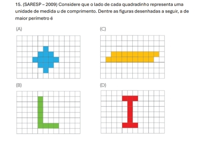 (SARESP - 2009) Considere que o lado de cada quadradinho representa uma
unidade de medida u de comprimento. Dentre as figuras desenhadas a seguir, a de
maior perimetro é
(A) (C)
(B) (D)