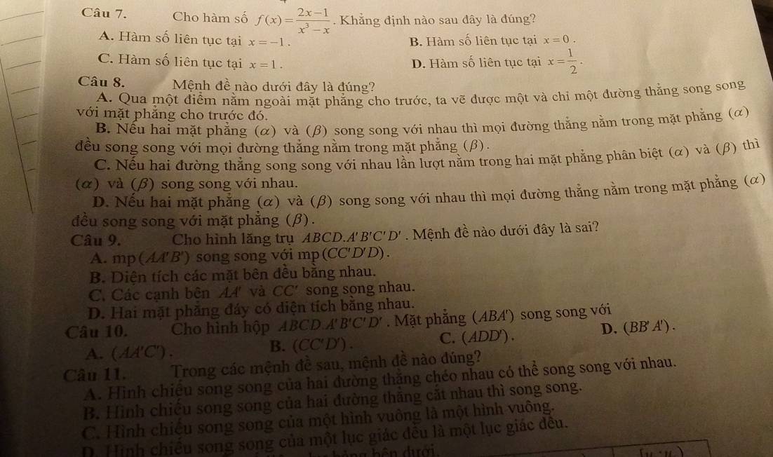 Cho hàm số f(x)= (2x-1)/x^3-x . Khẳng định nào sau đây là đúng?
A. Hàm số liên tục tại x=-1. B. Hàm số liên tục tại x=0.
C. Hàm số liên tục tại x=1. D. Hàm số liên tục tại x= 1/2 .
Câu 8. Mệnh đề nào dưới đây là đúng?
A. Qua một điểm nằm ngoài mặt phẳng cho trước, ta vẽ được một và chi một đường thắng song song
với mặt phắng cho trước đó.
B. Nếu hai mặt phẳng (α) và (β) song song với nhau thì mọi đường thắng nằm trong mặt phẳng (α)
đều song song với mọi đường thẳng nằm trong mặt phẳng (β).
C. Nếu hai đường thắng song song với nhau lần lượt nằm trong hai mặt phẳng phân biệt (α) và (β) thì
(α) và (β) song song với nhau.
D. Nếu hai mặt phẳng (α) và (β) song song với nhau thì mọi đường thắng nằm trong mặt phẳng (α)
đều song song với mặt phẳng (β).
Câu 9. Cho hình lăng trụ ABCD. A'B'C'D' Mệnh đề nào dưới đây là sai?
A. mp (AA'B') song song với mp (CC'D'D) .
B. Diện tích các mặt bên đều bằng nhau.
C. Các cạnh bên 44 và CC' song song nhau.
D. Hai mặt phăng đáy có diện tích bằng nhau.
Câu 10. Cho hình hộp ABCD.A B'C'D'. Mặt phẳng (ABA) song song với
A. (AA'C'). B. (CC'D'). C. (ADD'). D. (BB' A') .
Câu 11. Wo  Trong các mệnh đề sau, mệnh đề nào đúng?
A. Hình chiệu song song của hai đường thăng chéo nhau có thể song song với nhau.
B. Hình chiếu song song của hai đường thăng cắt nhau thì song song.
C. Hình chiệu song song của một hình vuông là một hình vuông.
D. Hình chiếu song song của một lục giác đều là một lục giác đều.
(u· u)