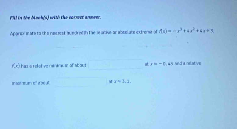 Fill in the blank(s) with the correct answer. 
Approximate to the nearest hundredth the relative or absolute extrema of f(x)=-x^3+4x^2+4x+3.
f(x) has a relative minimum of about at xapprox -0.43 and a relative 
maximum of about at xapprox 3.1.