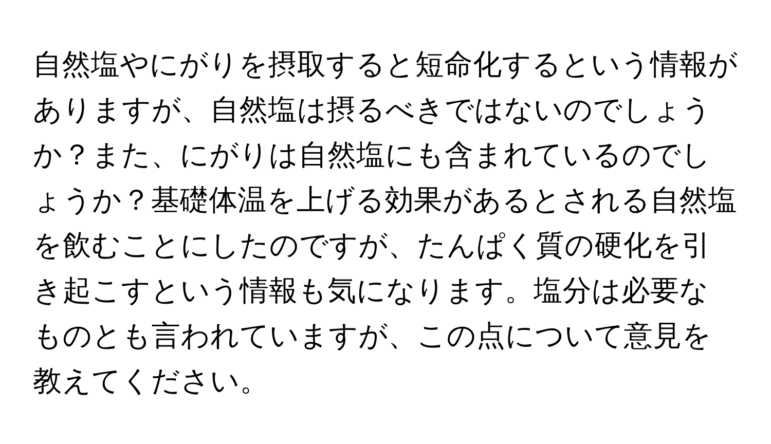 自然塩やにがりを摂取すると短命化するという情報がありますが、自然塩は摂るべきではないのでしょうか？また、にがりは自然塩にも含まれているのでしょうか？基礎体温を上げる効果があるとされる自然塩を飲むことにしたのですが、たんぱく質の硬化を引き起こすという情報も気になります。塩分は必要なものとも言われていますが、この点について意見を教えてください。