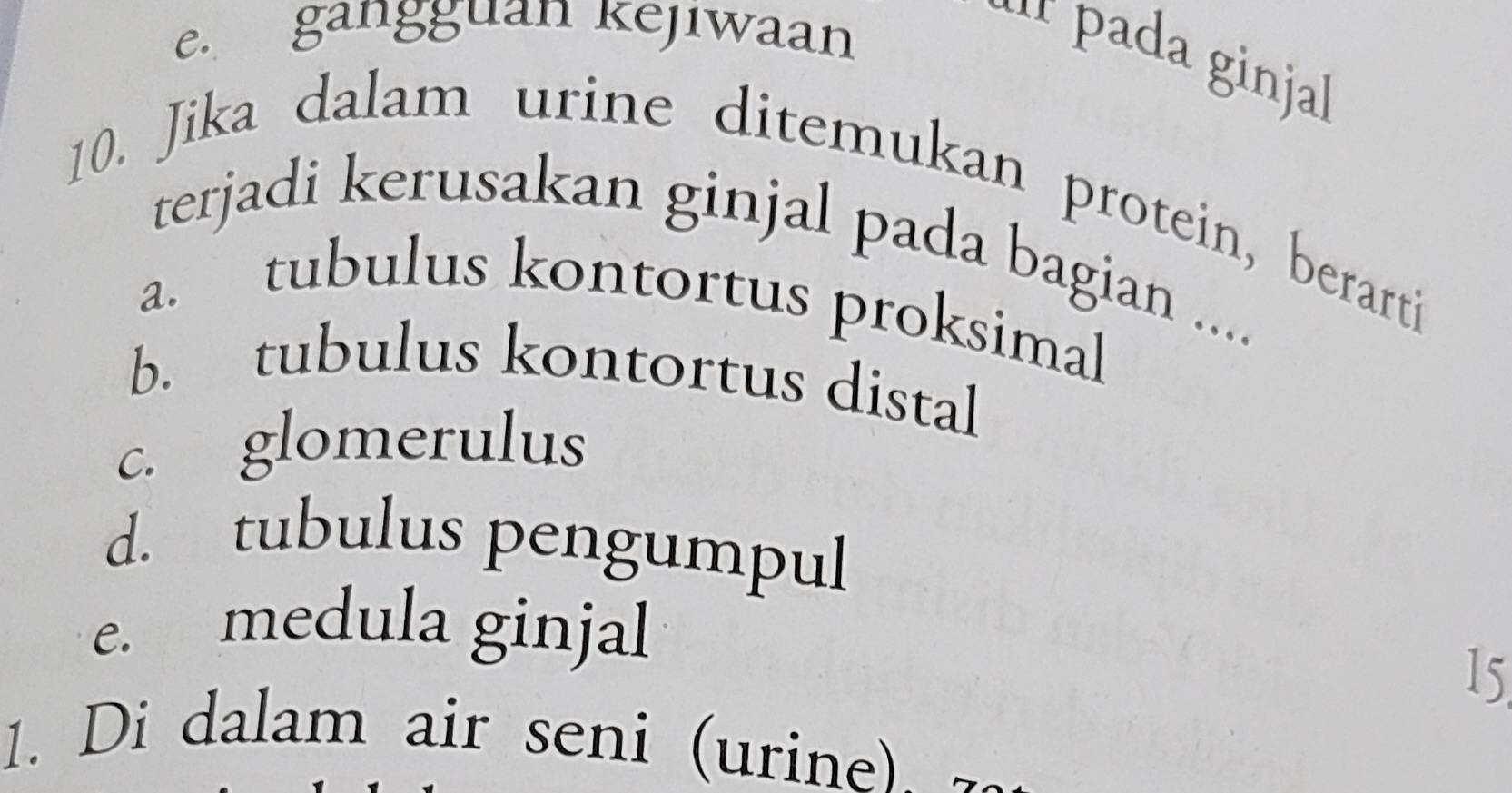 e. gangguan kejiwaan
* pada ginjal
10. Jika dalam urine ditemukan protein, berarti
terjadi kerusakan ginjal pada bagian ....
a. tubulus kontortus proksimal
b. tubulus kontortus distal
c. glomerulus
d. tubulus pengumpul
e. medula ginjal
15
1. Di dalam air seni (urine).