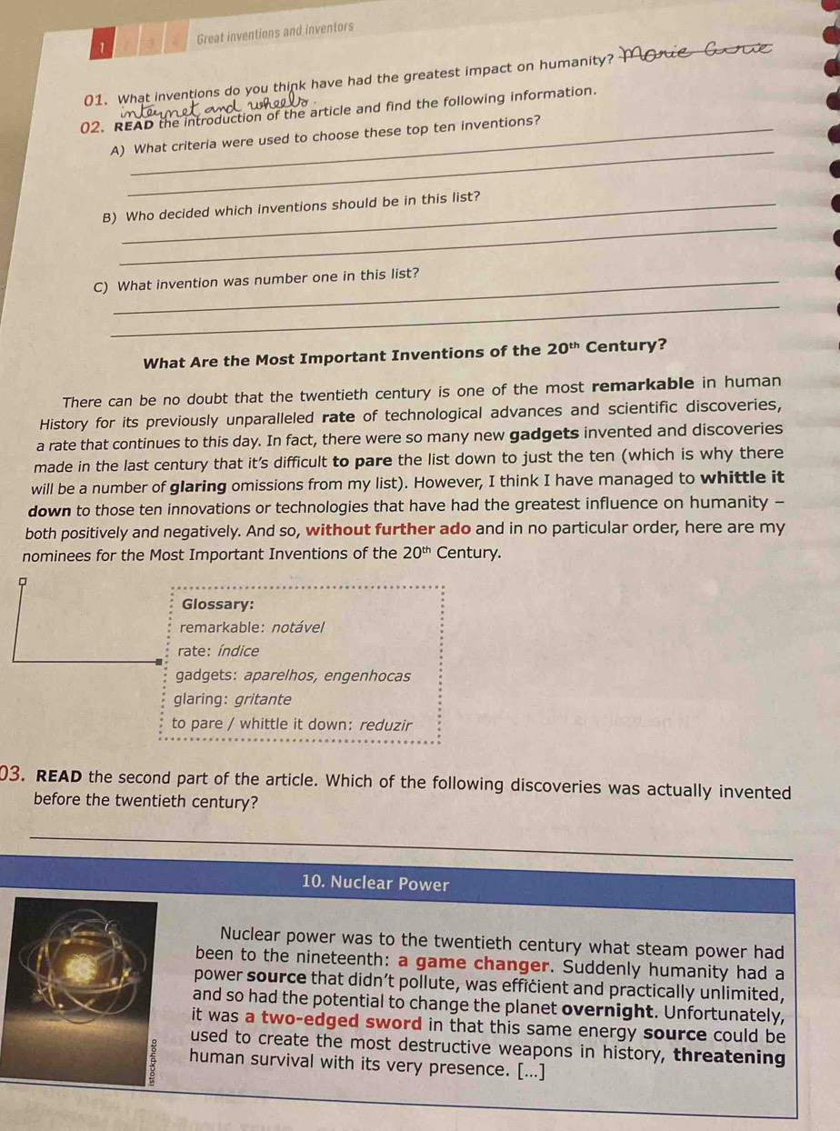 1 3 Great inventions and inventors
01. What inventions do you think have had the greatest impact on humanity?
02. READ the introduction of the article and find the following information.
_
A) What criteria were used to choose these top ten inventions?
_
B) Who decided which inventions should be in this list?
C) What invention was number one in this list?
_
What Are the Most Important Inventions of the 20^(th) Century?
There can be no doubt that the twentieth century is one of the most remarkable in human
History for its previously unparalleled rate of technological advances and scientific discoveries,
a rate that continues to this day. In fact, there were so many new gadgets invented and discoveries
made in the last century that it's difficult to pare the list down to just the ten (which is why there
will be a number of glaring omissions from my list). However, I think I have managed to whittle it
down to those ten innovations or technologies that have had the greatest influence on humanity -
both positively and negatively. And so, without further ado and in no particular order, here are my
nominees for the Most Important Inventions of the 20^(th) Century.
Glossary:
remarkable: notável
rate: índice
gadgets: aparelhos, engenhocas
glaring: gritante
to pare / whittle it down: reduzir
03. READ the second part of the article. Which of the following discoveries was actually invented
before the twentieth century?
10. Nuclear Power
Nuclear power was to the twentieth century what steam power had
been to the nineteenth: a game changer. Suddenly humanity had a
power source that didn’t pollute, was efficient and practically unlimited,
and so had the potential to change the planet overnight. Unfortunately,
it was a two-edged sword in that this same energy source could be
used to create the most destructive weapons in history, threatening
human survival with its very presence. [...]