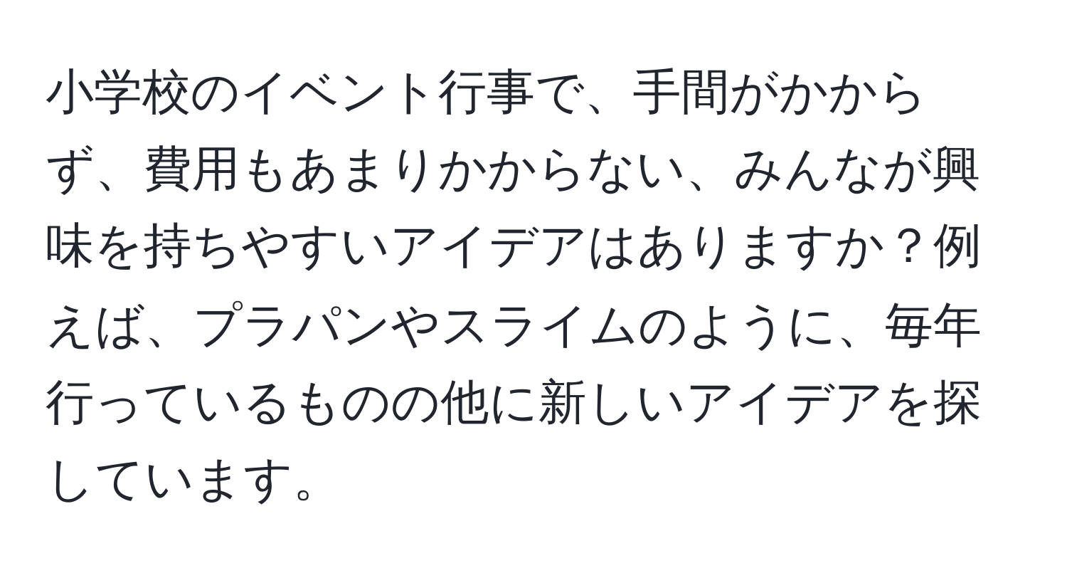 小学校のイベント行事で、手間がかからず、費用もあまりかからない、みんなが興味を持ちやすいアイデアはありますか？例えば、プラパンやスライムのように、毎年行っているものの他に新しいアイデアを探しています。