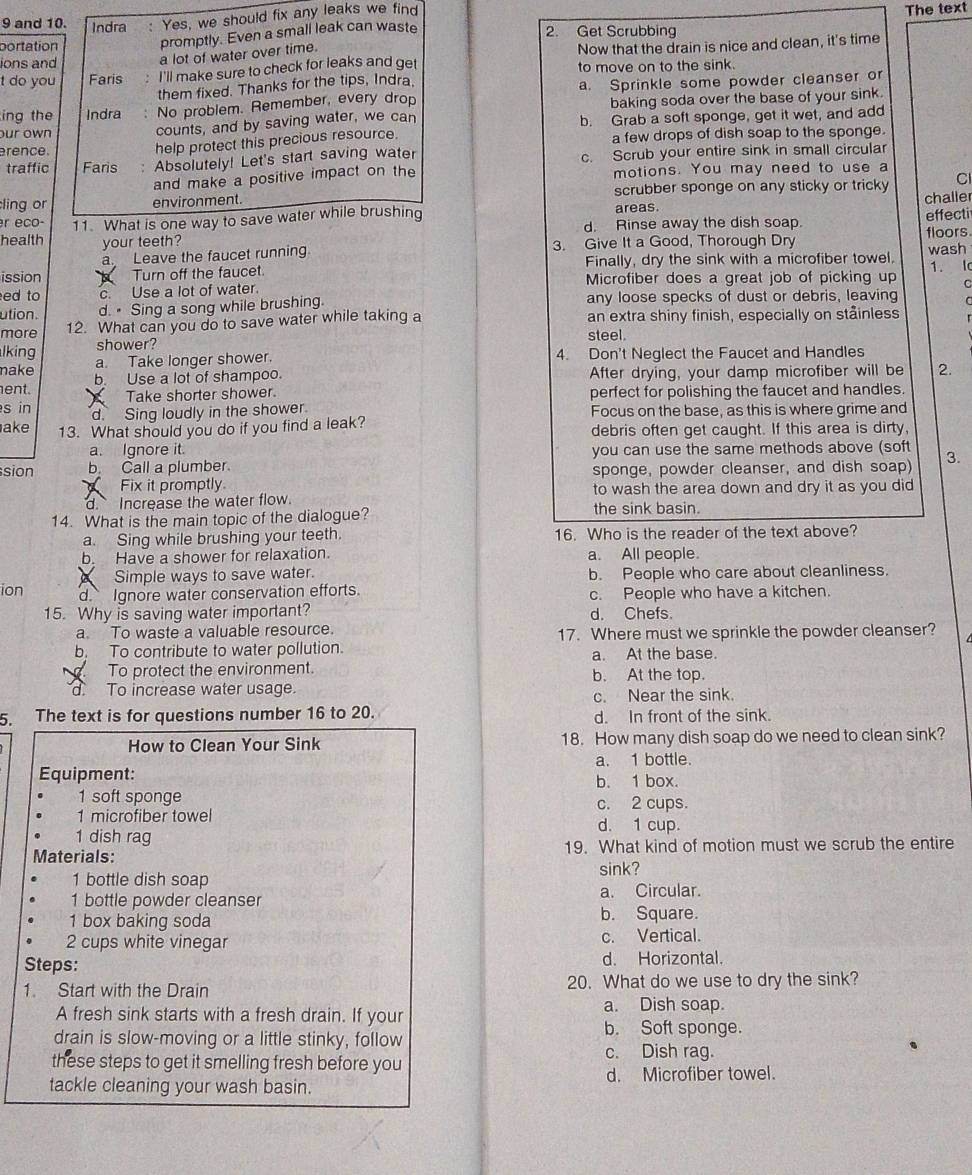 and 10. Indra : Yes, we should fix any leaks we find
The text
portation promptly. Even a small leak can waste 2. Get Scrubbing
a lot of water over time.
t do you Faris :  I'll make sure to check for leaks and get Now that the drain is nice and clean, it's time
ions and
to move on to the sink.
them fixed. Thanks for the tips, Indra
ing the Indra No problem. Remember, every drop a. Sprinkle some powder cleanser or
baking soda over the base of your sink.
our own 
counts, and by saving water, we can b. Grab a soft sponge, get it wet, and add
erence.
help protect this precious resource.
a few drops of dish soap to the sponge.
traffic Faris , Absolutely! Let's start saving water c. Scrub your entire sink in small circular
and make a positive impact on the motions. You may need to use a
ling or environment. areas. scrubber sponge on any sticky or tricky C
challer
r eco- d. Rinse away the dish soap.
health 11. What is one way to save water while brushing effecti
your teeth?
a Leave the faucet running 3. Give It a Good, Thorough Dry floors wash
Finally, dry the sink with a microfiber towel. 1. Ic
ission  Turn off the faucet. Microfiber does a great job of picking up C
ed to c. Use a lot of water.
ution. d.  Sing a song while brushing. any loose specks of dust or debris, leaving C
more 12. What can you do to save water while taking a an extra shiny finish, especially on ståinless
lking shower? steel.
a. Take longer shower. 4. Don't Neglect the Faucet and Handles
make b. Use a lot of shampoo. After drying, your damp microfiber will be 2.
ent.
s in  Take shorter shower. perfect for polishing the faucet and handles.
d. Sing loudly in the shower Focus on the base, as this is where grime and
ake 13. What should you do if you find a leak? debris often get caught. If this area is dirty,
a. Ignore it. you can use the same methods above (soft 3.
sion b. Call a plumber.
Fix it promptly. sponge, powder cleanser, and dish soap)
d. Increase the water flow. to wash the area down and dry it as you did
14. What is the main topic of the dialogue? the sink basin.
a. Sing while brushing your teeth. 16. Who is the reader of the text above?
b. Have a shower for relaxation. a. All people.
Simple ways to save water. b. People who care about cleanliness.
ion d. Ignore water conservation efforts. c. People who have a kitchen.
15. Why is saving water important? d. Chefs.
a. To waste a valuable resource. 17. Where must we sprinkle the powder cleanser?
b. To contribute to water pollution. a. At the base.
To protect the environment. b. At the top.
d. To increase water usage.
c. Near the sink.
5. The text is for questions number 16 to 20. d. In front of the sink.
How to Clean Your Sink 18. How many dish soap do we need to clean sink?
a. 1 bottle.
Equipment: b. 1 box.
1 soft sponge c. 2 cups.
1 microfiber towel d. 1 cup.
1 dish rag
Materials: 19. What kind of motion must we scrub the entire
1 bottle dish soap sink?
1 bottle powder cleanser a. Circular.
1 box baking soda b. Square.
2 cups white vinegar c. Vertical.
Steps: d. Horizontal.
1. Start with the Drain 20. What do we use to dry the sink?
A fresh sink starts with a fresh drain. If your
a. Dish soap.
drain is slow-moving or a little stinky, follow b. Soft sponge.
c. Dish rag.
these steps to get it smelling fresh before you
tackle cleaning your wash basin. d. Microfiber towel.