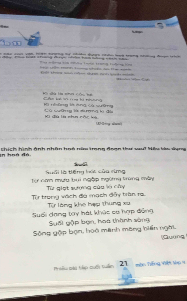 tes Rlngr
in 11
) các con vật, hiện tượng tự nhiên được nhân hoá trong những đoạn trích
đây. Cho biết chúng được nhân hoá bằng cách nào.
Tia năng tia nhây hoài trong ruộng lúa
Nú) vốn minh trong chiếc áo the xanh
Đối thoa sơn nằm dưới ánh bình minh
(Đoàn Vân Cừ)
Ki đà là cha cắc ké
Các ké là mẹ ki nhông
Kì nhông là ông cà cưỡng
Cà cưỡng là dượng ki đà
Kì đà là cha cắc ké.
(Đồng dạo)
thích hình ảnh nhân hoá nào trong đoạn thơ sau? Nêu tác dụng
in hoá đó.
Suối
Suối là tiếng hát của rừng
Từ cơn mưa bụi ngập ngừng trong mây
Từ giọt sương của lá cây
Từ trong vách đá mạch đầy tràn ra.
Từ lòng khe hẹp thung xa
Suối dang tay hát khúc ca hợp đồng
Suối gặp bạn, hoá thành sông
Sông gặp bạn, hoá mênh mông biển ngời.
(Quang
Phiêu bài tập cuối tuần 21 môn Tiếng Việt lớp 4